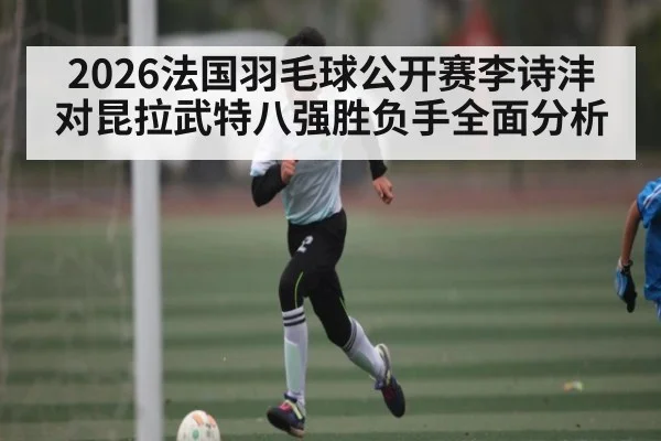 2026法国羽毛球公开赛李诗沣对昆拉武特八强胜负手全面分析